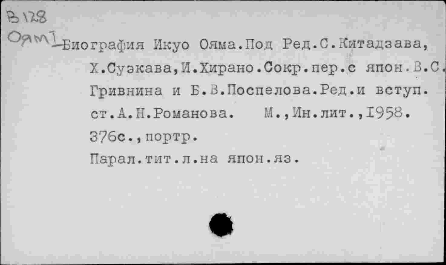 ﻿'л ^-Биография Икуо Ояма.Под Ре д. С. Кит ад зав а, Х.Суэкава,И.Хирано.Сокр.пер.с япон.В.С Гривнина и Б.В.Поспелова.Ред.и вступ. ст.А.Н.Романова.	М.,Ин.лит.,195В»
376с.,портр. Парал.тит.л.на япон.яз.